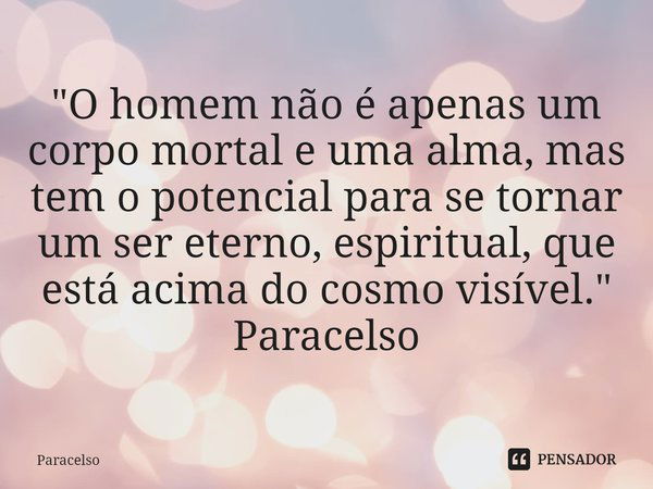 ⁠"O homem não é apenas um corpo mortal e uma alma, mas
tem o potencial para se tornar um ser eterno, espiritual, que
está acima do cosmo visível." Par... Frase de Paracelso.