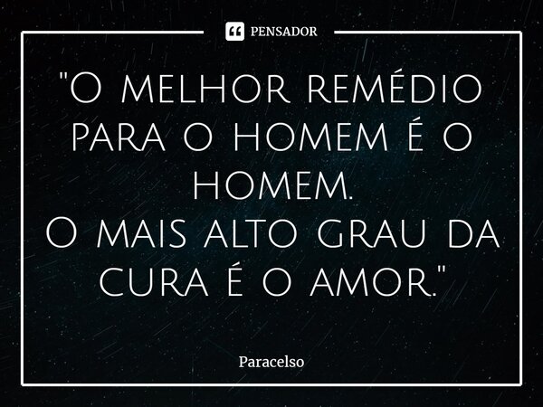 ⁠"O melhor remédio para o homem é o homem. O mais alto grau da cura é o amor."... Frase de Paracelso.