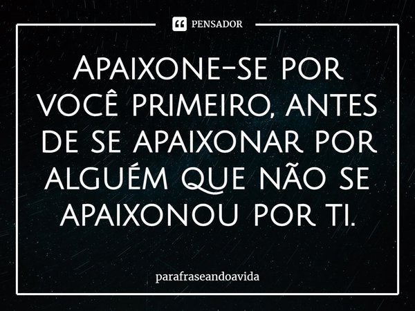 ⁠Apaixone-se por você primeiro, antes de se apaixonar por alguém que não se apaixonou por ti.... Frase de parafraseandoavida.