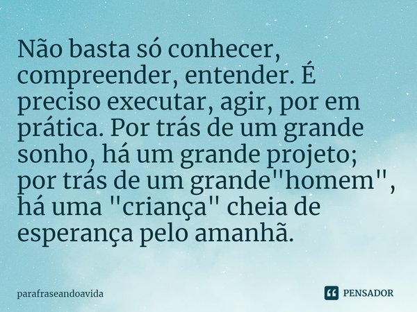 ⁠Não basta só conhecer, compreender, entender. É preciso executar, agir, por em prática. Por trás de um grande sonho, há um grande projeto; por trás de um grand... Frase de parafraseandoavida.