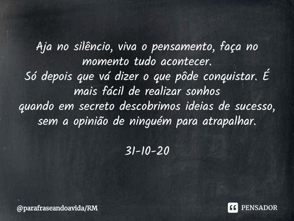 ⁠Aja no silêncio, viva o pensamento, faça no momento tudo acontecer.
Só depois que vá dizer o que pôde conquistar.É mais fácil de realizar sonhos
quando em secr... Frase de parafraseandoavidaRM.