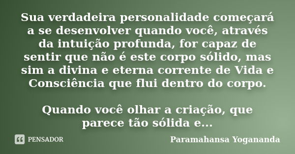 Sua verdadeira personalidade começará a se desenvolver quando você, através da intuição profunda, for capaz de sentir que não é este corpo sólido, mas sim a div... Frase de Paramahansa Yogananda.