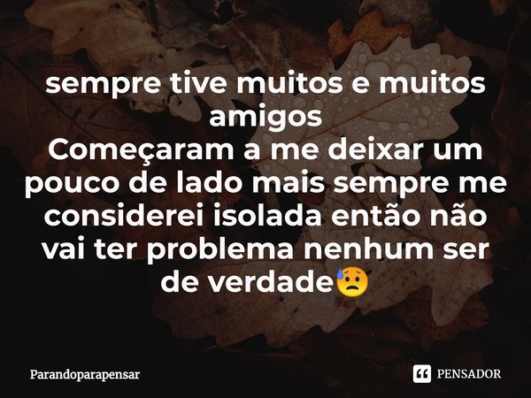 ⁠sempre tive muitos e muitos amigos
Começaram a me deixar um pouco de lado mais sempre me considerei isolada então não vai ter problema nenhum ser de verdade😥... Frase de Parandoparapensar.