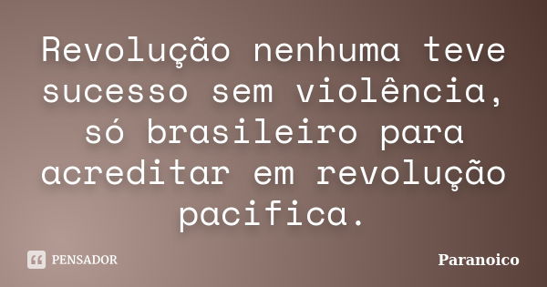 Revolução nenhuma teve sucesso sem violência, só brasileiro para acreditar em revolução pacifica.... Frase de Paranoico.