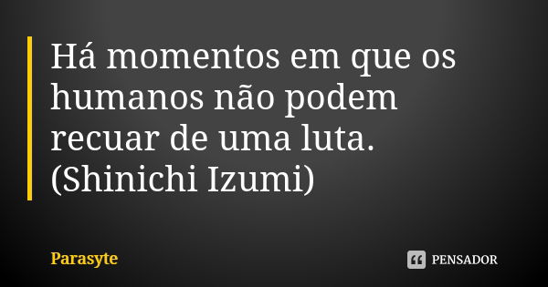 Há momentos em que os humanos não podem recuar de uma luta.
(Shinichi Izumi)... Frase de Parasyte.