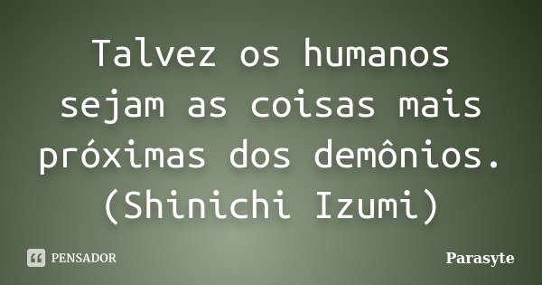 Talvez os humanos sejam as coisas mais próximas dos demônios.
(Shinichi Izumi)... Frase de Parasyte.