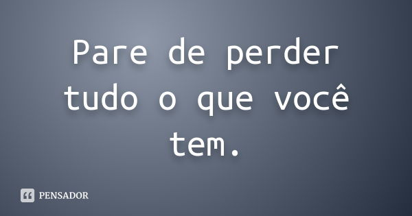 Pare de perder tudo o que você tem.