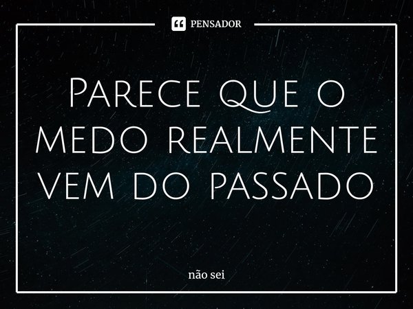 ⁠Parece que o medo realmente vem do passado... Frase de não sei.