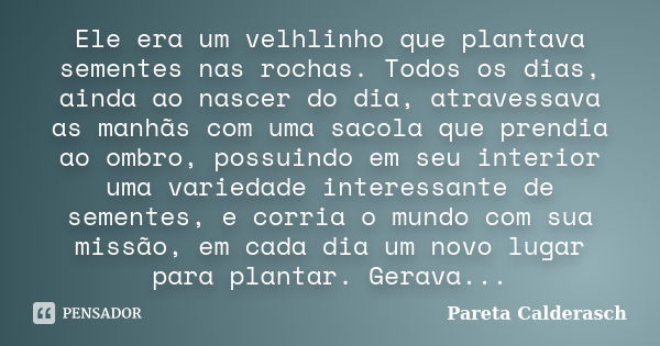 Ele era um velhlinho que plantava sementes nas rochas. Todos os dias, ainda ao nascer do dia, atravessava as manhãs com uma sacola que prendia ao ombro, possuin... Frase de Pareta Calderasch.