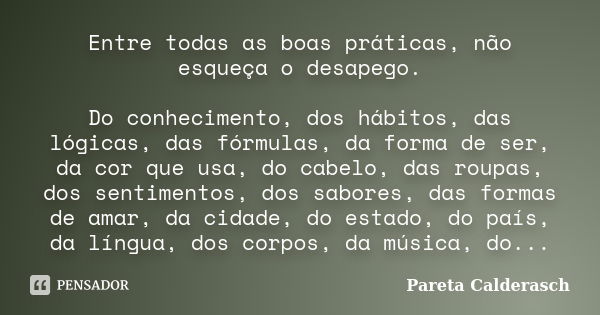 Entre todas as boas práticas, não esqueça o desapego. Do conhecimento, dos hábitos, das lógicas, das fórmulas, da forma de ser, da cor que usa, do cabelo, das r... Frase de Pareta Calderasch.