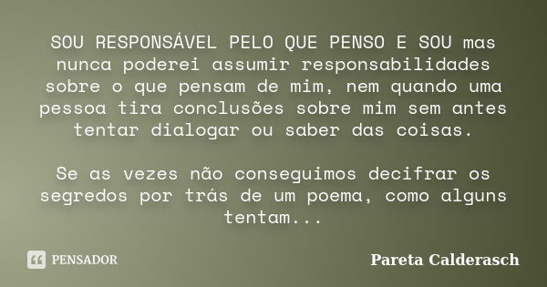 SOU RESPONSÁVEL PELO QUE PENSO E SOU mas nunca poderei assumir responsabilidades sobre o que pensam de mim, nem quando uma pessoa tira conclusões sobre mim sem ... Frase de Pareta Calderasch.