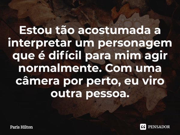 ⁠⁠Estou tão acostumada a interpretar um personagem que é difícil para mim agir normalmente. Com uma câmera por perto, eu viro outra pessoa.... Frase de Paris Hilton.