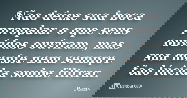 Não deixe sua boca propalar o que seus ouvidos ouviram, mas sua mente nem sempre tão lúcida soube filtrar.... Frase de Paris.