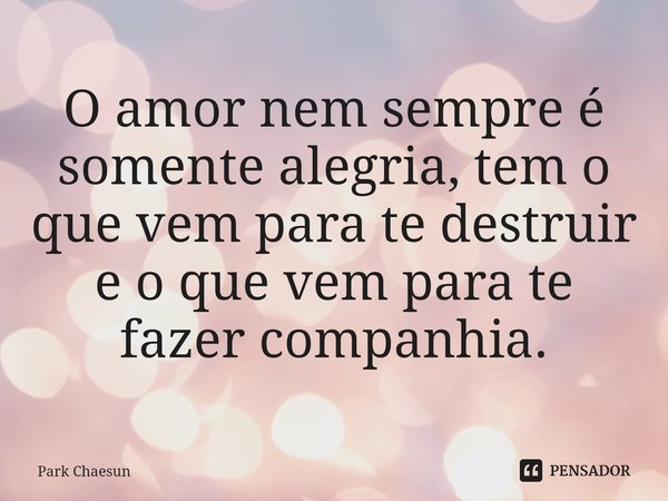 ⁠O amor nem sempre é somente alegria, tem o que vem para te destruir e o que vem para te fazer companhia.... Frase de Park Chaesun.