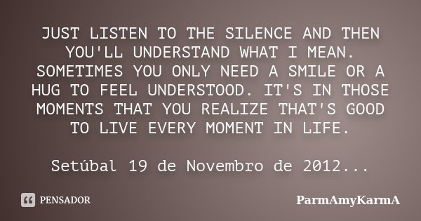 JUST LISTEN TO THE SILENCE AND THEN YOU'LL UNDERSTAND WHAT I MEAN. SOMETIMES YOU ONLY NEED A SMILE OR A HUG TO FEEL UNDERSTOOD. IT'S IN THOSE MOMENTS THAT YOU R... Frase de ParmAmyKarmA.