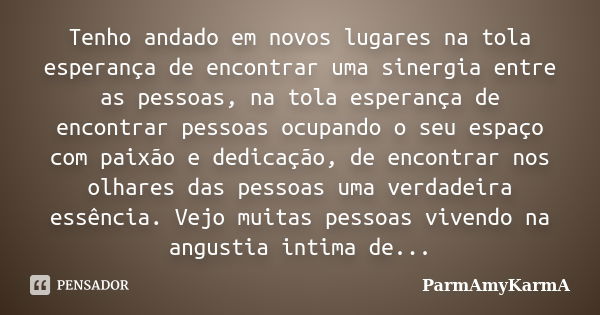 Tenho andado em novos lugares na tola esperança de encontrar uma sinergia entre as pessoas, na tola esperança de encontrar pessoas ocupando o seu espaço com pai... Frase de ParmAmyKarmA.