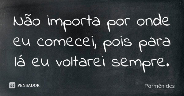 Não importa por onde eu comecei, pois para lá eu voltarei sempre.... Frase de Parmênides.