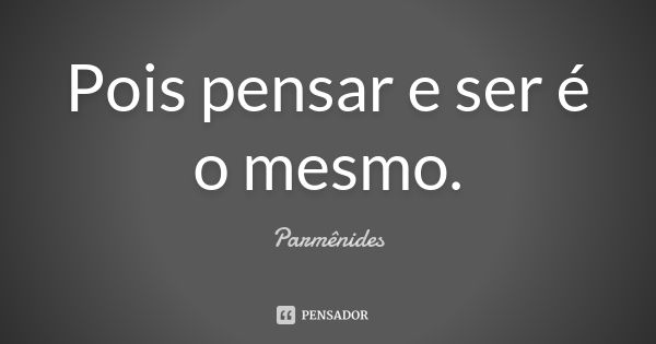 Pois pensar e ser é o mesmo.... Frase de Parmênides.