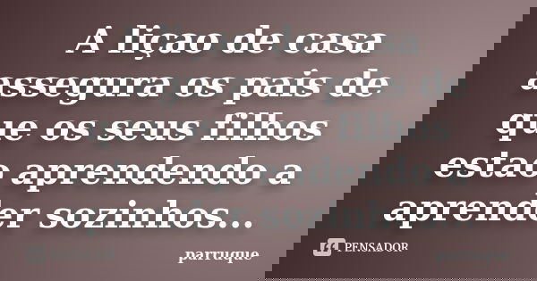 A liçao de casa assegura os pais de que os seus filhos estao aprendendo a aprender sozinhos...... Frase de parruque.