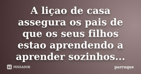 A liçao de casa assegura os pais de que os seus filhos estao aprendendo a aprender sozinhos...... Frase de parruque.