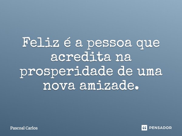 Feliz é a pessoa que acredita na prosperidade de uma nova amizade... Frase de Pascoal Carlos.