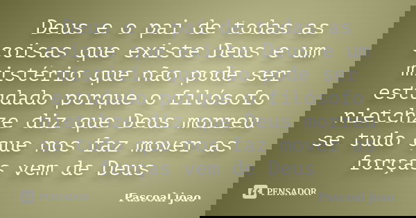 Deus e o pai de todas as coisas que existe Deus e um mistério que não pode ser estudado porque o filósofo nietchze diz que Deus morreu se tudo que nos faz mover... Frase de Pascoal joao.