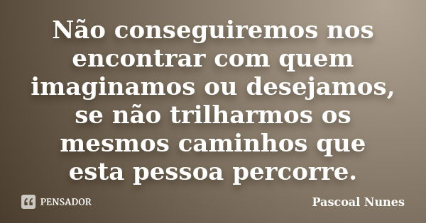 Não conseguiremos nos encontrar com quem imaginamos ou desejamos, se não trilharmos os mesmos caminhos que esta pessoa percorre.... Frase de Pascoal Nunes.