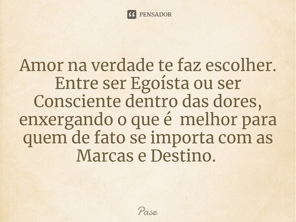 Amor na verdade te faz escolher. Entre ser Egoísta ou ser Consciente dentro das dores, enxergando o que é melhor para quem de fato se importa com as Marcas e De... Frase de Pase.