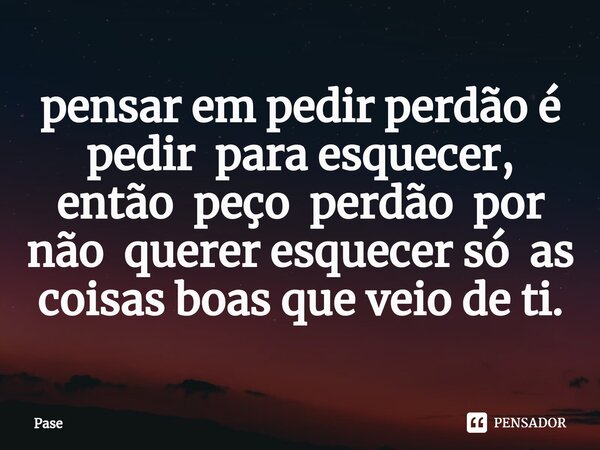 ⁠pensar em pedir perdão é pedir para esquecer, então peço perdão por não querer esquecer só as coisas boas que veio de ti.... Frase de Pase.