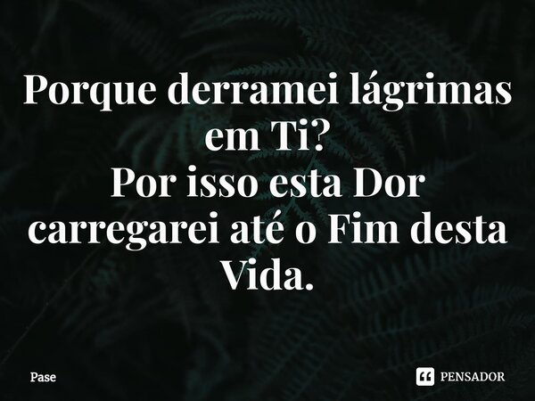 ⁠Porque derramei lágrimas em Ti? Por isso esta Dor carregarei até o Fim desta Vida.... Frase de Pase.