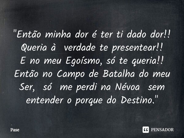 ⁠"Então minha dor é ter ti dado dor!! Queria à verdade te presentear!! E no meu Egoísmo, só te queria!! Então no Campo de Batalha do meu Ser, só me perdi n... Frase de Pase.