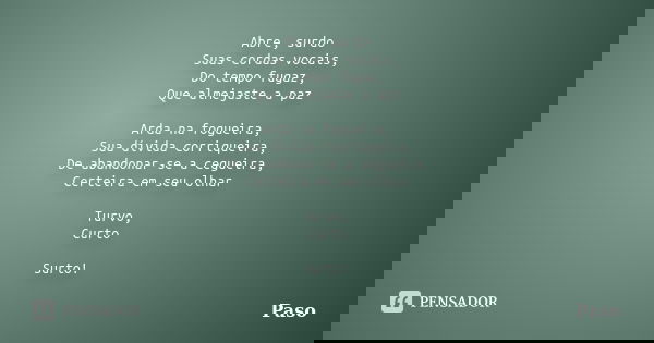 Abre, surdo Suas cordas vocais, Do tempo fugaz, Que almejaste a paz Arda na fogueira, Sua dívida corriqueira, De abandonar-se a cegueira, Certeira em seu olhar ... Frase de Paso.