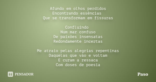 Afundo em olhos perdidos Encontrando essências Que se transformam em fissuras Confluindo Num mar confuso De paixões insensatas Redondamente incertas Me atraio p... Frase de Paso.