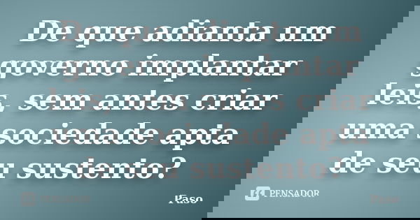 De que adianta um governo implantar leis, sem antes criar uma sociedade apta de seu sustento?... Frase de Paso.