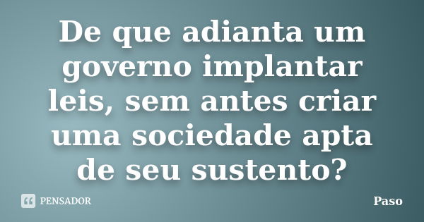 De que adianta um governo implantar leis, sem antes criar uma sociedade apta de seu sustento?... Frase de Paso.