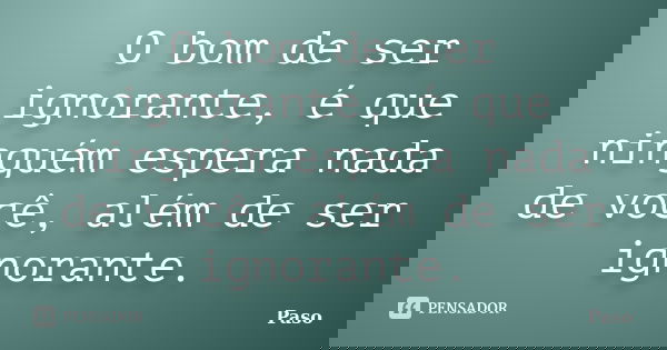 O bom de ser ignorante, é que ninguém espera nada de você, além de ser ignorante.... Frase de Paso.