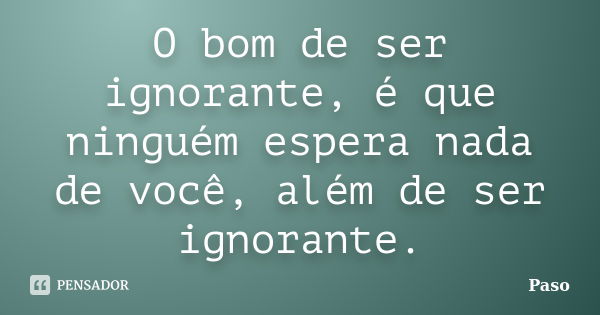 O bom de ser ignorante, é que ninguém espera nada de você, além de ser ignorante.... Frase de Paso.