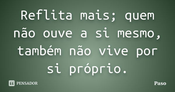 Reflita mais; quem não ouve a si mesmo, também não vive por si próprio.... Frase de Paso.