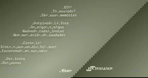 XIU! Tá ouvindo? São suas memórias. Gotejando lá fora, De pingo a pinga, Nadando todas juntas, Num mar ácido de saudades. Corre lá! Sinta o que um dia foi suor ... Frase de Paso.
