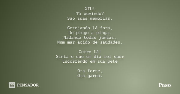 XIU! Tá ouvindo? São suas memórias. Gotejando lá fora, De pingo a pinga, Nadando todas juntas, Num mar ácido de saudades. Corre lá! Sinta o que um dia foi suor ... Frase de Paso.