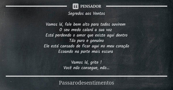 Segredos aos Ventos Vamos lá, fale bem alto para todos ouvirem O seu medo calará a sua voz Está perdendo o amor que existe aqui dentro Tão puro e genuíno Ele es... Frase de Passarodesentimentos.