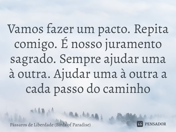 ⁠Vamos fazer um pacto. Repita comigo. É nosso juramento sagrado. Sempre ajudar uma à outra. Ajudar uma à outra a cada passo do caminho... Frase de Pássaros de Liberdade (Birds of Paradise).