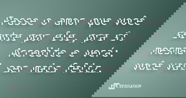 Passe o amor que você sente por ele, pra si mesma. Acredite e verá: você vai ser mais feliz.