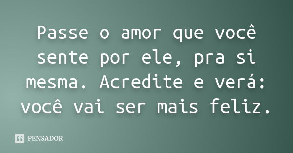 Passe o amor que você sente por ele, pra si mesma. Acredite e verá: você vai ser mais feliz.