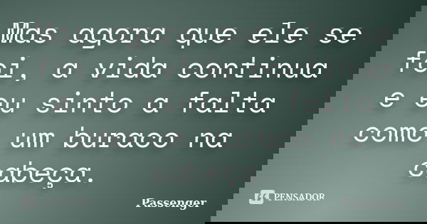 Mas agora que ele se foi, a vida continua e eu sinto a falta como um buraco na cabeça.... Frase de Passenger.