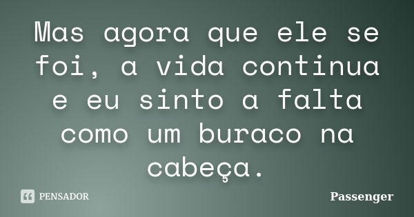 Mas agora que ele se foi, a vida continua e eu sinto a falta como um buraco na cabeça.... Frase de Passenger.