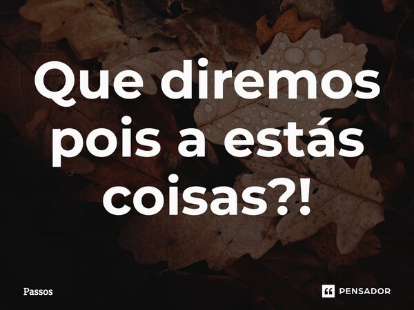 Que diremos pois a estás coisas?!... Frase de Passos.