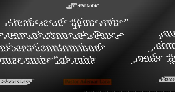 Encha-se de “água viva” que vem do trono de Deus e jamais será contaminado pelas “aguas ruins” da vida.... Frase de Pastor Ademar Lara.