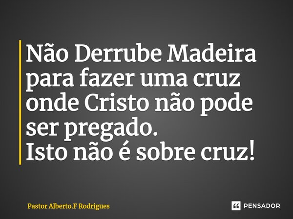 ⁠Não Derrube Madeira para fazer uma cruz onde Cristo não pode ser pregado. Isto não é sobre cruz!... Frase de Pastor Alberto.F Rodrigues.