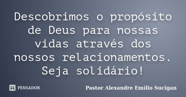 Descobrimos o propósito de Deus para nossas vidas através dos nossos relacionamentos. Seja solidário!... Frase de Pastor Alexandre Emílio Sucigan.